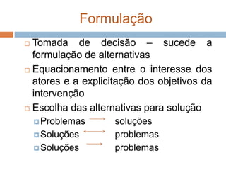Formulação
 Tomada de decisão – sucede a
formulação de alternativas
 Equacionamento entre o interesse dos
atores e a explicitação dos objetivos da
intervenção
 Escolha das alternativas para solução
Problemas soluções
Soluções problemas
Soluções problemas
 