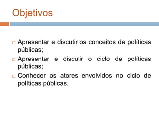 Objetivos
 Apresentar e discutir os conceitos de políticas
públicas;
 Apresentar e discutir o ciclo de políticas
públicas;
 Conhecer os atores envolvidos no ciclo de
políticas públicas.
 