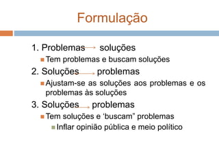 Formulação
1. Problemas soluções
 Tem problemas e buscam soluções
2. Soluções problemas
 Ajustam-se as soluções aos problemas e os
problemas às soluções
3. Soluções problemas
 Tem soluções e ‘buscam” problemas
 Inflar opinião pública e meio político
 