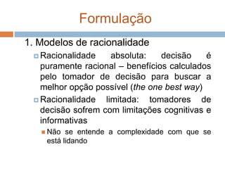 Formulação
1. Modelos de racionalidade
 Racionalidade absoluta: decisão é
puramente racional – benefícios calculados
pelo tomador de decisão para buscar a
melhor opção possível (the one best way)
 Racionalidade limitada: tomadores de
decisão sofrem com limitações cognitivas e
informativas
 Não se entende a complexidade com que se
está lidando
 