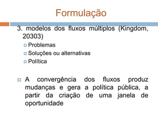 Formulação
3. modelos dos fluxos múltiplos (Kingdom,
20303)
 Problemas
 Soluções ou alternativas
 Política
 A convergência dos fluxos produz
mudanças e gera a política pública, a
partir da criação de uma janela de
oportunidade
 