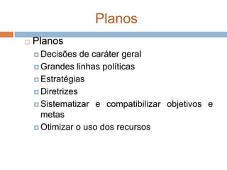 Planos
 Planos
 Decisões de caráter geral
 Grandes linhas políticas
 Estratégias
 Diretrizes
 Sistematizar e compatibilizar objetivos e
metas
 Otimizar o uso dos recursos
 