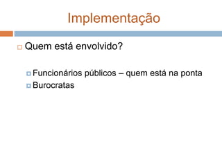 Implementação
 Quem está envolvido?
 Funcionários públicos – quem está na ponta
 Burocratas
 