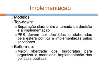 Implementação
 Modelos:
 Top-down:
 Separação clara entre a tomada de decisão
e a implementação
 PPS devem ser decididas e elaboradas
pela esfera política e implementadas pelos
servidores
 Bottom-up:
 Maior liberdade dos burocratas para
organizar e modelar a implementação das
políticas públicas
 