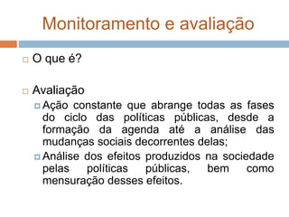 Monitoramento e avaliação
 O que é?
 Avaliação
 Ação constante que abrange todas as fases
do ciclo das políticas públicas, desde a
formação da agenda até a análise das
mudanças sociais decorrentes delas;
 Análise dos efeitos produzidos na sociedade
pelas políticas públicas, bem como
mensuração desses efeitos.
 