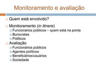 Monitoramento e avaliação
 Quem está envolvido?
 Monitoramento (in itinere)
 Funcionários públicos – quem está na ponta
 Burocratas
 Políticos
 Avaliação
 Funcionários públicos
 Agentes políticos
 Beneficiários/usuários
 Sociedade
 