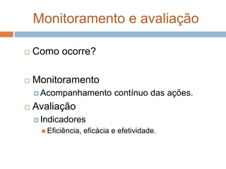 Monitoramento e avaliação
 Como ocorre?
 Monitoramento
 Acompanhamento contínuo das ações.
 Avaliação
 Indicadores
 Eficiência, eficácia e efetividade.
 
