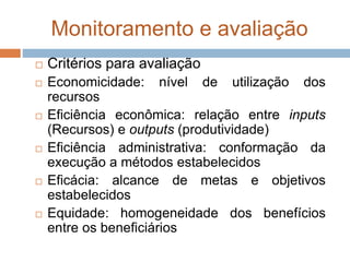 Monitoramento e avaliação
 Critérios para avaliação
 Economicidade: nível de utilização dos
recursos
 Eficiência econômica: relação entre inputs
(Recursos) e outputs (produtividade)
 Eficiência administrativa: conformação da
execução a métodos estabelecidos
 Eficácia: alcance de metas e objetivos
estabelecidos
 Equidade: homogeneidade dos benefícios
entre os beneficiários
 