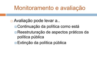 Monitoramento e avaliação
 Avaliação pode levar a..
Continuação da política como está
Reestruturação de aspectos práticos da
política pública
Extinção da política pública
 