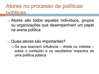 Atores no processo de políticas
públicas
 Atores são todos aqueles indivíduos, grupos
ou organizações que desempenham um papel
na arena política
 Quais atores são importantes?
 Os que exercem influência – direta ou indireta –
sobre o conteúdo e os resultados/ impactos de
uma política pública
 