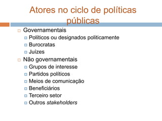 Atores no ciclo de políticas
públicas
 Governamentais
 Políticos ou designados politicamente
 Burocratas
 Juízes
 Não governamentais
 Grupos de interesse
 Partidos políticos
 Meios de comunicação
 Beneficiários
 Terceiro setor
 Outros stakeholders
 