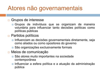 Atores não governamentais
 Grupos de interesse
 Grupos de indivíduos que se organizam de maneira
voluntária para influenciar tanto decisões políticas como
políticas públicas
 Partidos políticos
 Influenciam as decisões governamentais diretamente, seja
como aliados ou como opositores do governo
 São organizações exclusivamente formais
 Meios de comunicação
 São atores muito importantes na sociedade
contemporânea
 Influenciar a esfera política e a atuação da administração
pública
 