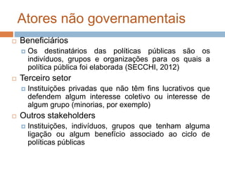 Atores não governamentais
 Beneficiários
 Os destinatários das políticas públicas são os
indivíduos, grupos e organizações para os quais a
política pública foi elaborada (SECCHI, 2012)
 Terceiro setor
 Instituições privadas que não têm fins lucrativos que
defendem algum interesse coletivo ou interesse de
algum grupo (minorias, por exemplo)
 Outros stakeholders
 Instituições, indivíduos, grupos que tenham alguma
ligação ou algum benefício associado ao ciclo de
políticas públicas
 