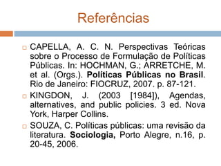 Referências
 CAPELLA, A. C. N. Perspectivas Teóricas
sobre o Processo de Formulação de Políticas
Públicas. In: HOCHMAN, G.; ARRETCHE, M.
et al. (Orgs.). Políticas Públicas no Brasil.
Rio de Janeiro: FIOCRUZ, 2007. p. 87-121.
 KINGDON, J. (2003 [1984]), Agendas,
alternatives, and public policies. 3 ed. Nova
York, Harper Collins.
 SOUZA, C. Políticas públicas: uma revisão da
literatura. Sociologia, Porto Alegre, n.16, p.
20-45, 2006.
 
