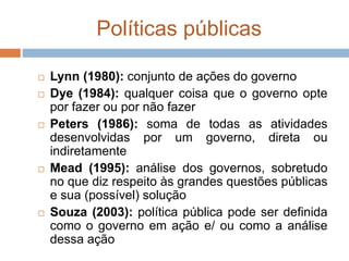 Políticas públicas
 Lynn (1980): conjunto de ações do governo
 Dye (1984): qualquer coisa que o governo opte
por fazer ou por não fazer
 Peters (1986): soma de todas as atividades
desenvolvidas por um governo, direta ou
indiretamente
 Mead (1995): análise dos governos, sobretudo
no que diz respeito às grandes questões públicas
e sua (possível) solução
 Souza (2003): política pública pode ser definida
como o governo em ação e/ ou como a análise
dessa ação
 