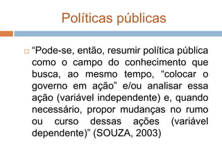 Políticas públicas
 “Pode-se, então, resumir política pública
como o campo do conhecimento que
busca, ao mesmo tempo, “colocar o
governo em ação” e/ou analisar essa
ação (variável independente) e, quando
necessário, propor mudanças no rumo
ou curso dessas ações (variável
dependente)” (SOUZA, 2003)
 
