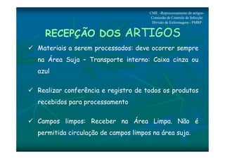 CME -Reprocessamento de artigos- 
Comissão de Controle de Infecção 
Divisão de Enfermagem - PMRP 
RECEPÇÃO DOS ARTIGOS 
 Materiais a serem processados: deve ocorrer sempre 
na Área Suja – Transporte interno: Caixa cinza ou 
azul 
 Realizar conferência e registro de todos os produtos 
recebidos para processamento 
 Campos limpos: Receber na Área Limpa. Não é 
permitida circulação de campos limpos na área suja. 
 