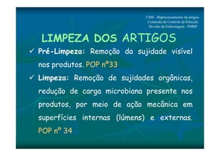 CME -Reprocessamento de artigos- 
Comissão de Controle de Infecção 
Divisão de Enfermagem - PMRP 
LIMPEZA DOS ARTIGOS 
 Pré-Limpeza: Remoção da sujidade visível 
nos produtos. POP nº33 
 Limpeza: Remoção de sujidades orgânicas, 
redução de carga microbiana presente nos 
produtos, por meio de ação mecânica em 
superfícies internas (lúmens) e externas. 
POP nº 34 
 