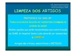 CME -Reprocessamento de artigos- 
Comissão de Controle de Infecção 
Divisão de Enfermagem - PMRP 
LIMPEZA DOS ARTIGOS 
PROTOCOLO DA SMS-RP: 
Todos os produtos deverão ser submetidos à Limpeza na 
unidade de saúde! 
Mesmo aqueles que serão encaminhados para esterilização 
na CDME do Hospital Santa Lydia deverão ser submetidos 
à LLIIMMPPEEZZAA! 
Artigos não críticos, semicríticos e CRÍTICOS 
 