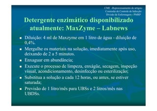 CME -Reprocessamento de artigos- 
Comissão de Controle de Infecção 
Divisão de Enfermagem - PMRP 
Detergente enzimático disponibilizado 
atualmente: MaxZyme – Labnews 
 Diluição: 4 ml de Maxzyme em 1 litro de água - diluição de 
0,4%. 
 Mergulhe os materiais na solução, imediatamente após uso, 
deixando de 2 a 5 minutos. 
 Enxaguar em abundância; 
 Execute o processo de limpeza, enxágüe, secagem, inspeção 
visual, acondicionamento, desinfecção ou esterilização; 
 Substitua a solução a cada 12 horas, ou antes, se estiver 
saturada; 
 Previsão de 1 litro/mês para UBSs e 2 litros/mês nas 
UBDSs. 
 