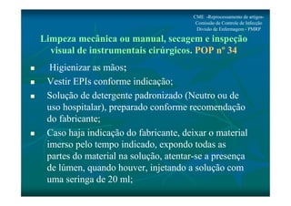 CME -Reprocessamento de artigos- 
Comissão de Controle de Infecção 
Divisão de Enfermagem - PMRP 
Limpeza mecânica ou manual, secagem e inspeção 
visual de instrumentais cirúrgicos. POP nº 34 
 Higienizar as mãos; 
 Vestir EPIs conforme indicação; 
 Solução de detergente padronizado (Neutro ou de 
uso hospitalar), preparado conforme recomendação 
do fabricante; 
 Caso haja indicação do fabricante, deixar o material 
imerso pelo tempo indicado, expondo todas as 
partes do material na solução, atentar-se a presença 
de lúmen, quando houver, injetando a solução com 
uma seringa de 20 ml; 
 