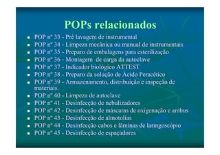POPs relacionados 
 POP nº 33 - Pré lavagem de instrumental 
 POP nº 34 - Limpeza mecânica ou manual de instrumentais 
 POP nº 35 - Preparo de embalagens para esterilização 
 POP nº 36 - Montagem de carga da autoclave 
 POP nº 37 - Indicador biológico ATTEST 
 POP nº 38 - Preparo da solução de Ácido Peracético 
 POP nº 39 - Armazenamento, distribuição e inspeção de 
materiais. 
 POP nº 40 - Limpeza de autoclave 
 POP nº 41 - Desinfecção de nebulizadores 
 POP nº 42 - Desinfecção de máscaras de oxigenação e ambus 
 POP nº 43 - Desinfecção de almotolias 
 POP nº 44 - Desinfecção cabos e lâminas de laringoscópio 
 POP nº 45 - Desinfecção de espaçadores 
 