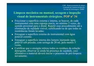 CME -Reprocessamento de artigos- 
Comissão de Controle de Infecção 
Divisão de Enfermagem - PMRP 
Limpeza mecânica ou manual, secagem e inspeção 
visual de instrumentais cirúrgicos. POP nº 34 
 Friccionar a superfície externa e interna, se houver, de cada 
instrumental com uma esponja macia, no mínimo 5 vezes, do 
sentido proximal para o distal. Repetir esse procedimento até a 
eliminação de sujidade visível, certificando-se de que todas as 
reentrâncias foram lavadas; 
 Enxaguar a superfície externa do instrumental com água 
potável corente; 
 Enxaguar a superfície interna dos lumens injetando água 
potável sob pressão, com seringa de 20 ml, pelo menos 5 
vezes. 
 Certificar que o enxágüe retirou todos os resíduos da solução 
detergente, observar se ainda há presença de sujidade, caso 
afirmativo o material deverá iniciar o processo de pré-limpeza 
novamente; 
 