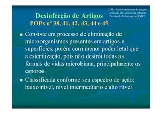 CME -Reprocessamento de artigos- 
Comissão de Controle de Infecção 
Divisão de Enfermagem - PMRP 
Desinfecção de Artigos 
POPs nº 38, 41, 42, 43, 44 e 45 
 Consiste em processo de eliminação de 
microorganismos presentes em artigos e 
superfícies, porém com menor poder letal que 
a esterilização, pois não destrói todas as 
formas de vidas microbiana, principalmente os 
esporos. 
 Classificada conforme seu espectro de ação: 
baixo nível, nível intermediário e alto nível 
 