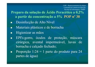 Preparo da solução de Ácido Peracético a 0,2% 
a partir da concentração a 5% POP nº 38 
 Desinfecção de Alto Nível 
 Materiais plásticos e de borracha 
 Higienizar as mãos 
 EPI's:gorro, óculos de proteção, máscara 
cirúrgica, avental impermeável, luvas de 
borracha e calçado fechado; 
 Proporção 1:24 = 1 parte do produto para 24 
partes de água) 
CME -Reprocessamento de artigos- 
Comissão de Controle de Infecção 
Divisão de Enfermagem - PMRP 
 