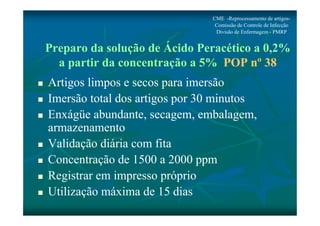 Preparo da solução de Ácido Peracético a 0,2% 
a partir da concentração a 5% POP nº 38 
 Artigos limpos e secos para imersão 
 Imersão total dos artigos por 30 minutos 
 Enxágüe abundante, secagem, embalagem, 
armazenamento 
 Validação diária com fita 
 Concentração de 1500 a 2000 ppm 
 Registrar em impresso próprio 
 Utilização máxima de 15 dias 
CME -Reprocessamento de artigos- 
Comissão de Controle de Infecção 
Divisão de Enfermagem - PMRP 
 
