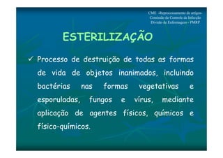 CME -Reprocessamento de artigos- 
Comissão de Controle de Infecção 
Divisão de Enfermagem - PMRP 
ESTERILIZAÇÃO 
 Processo de destruição de todas as formas 
de vida de objetos inanimados, incluindo 
bactérias nas formas vegetativas e 
esporuladas, fungos e vírus, mediante 
aplicação de agentes físicos, químicos e 
físico-químicos. 
 