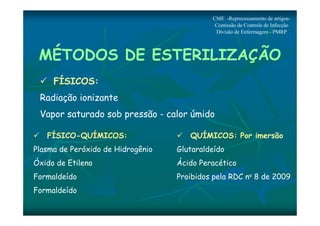 MÉTODOS DE ESTERILIZAÇÃO 
 FÍSICOS: 
Radiação ionizante 
Vapor saturado sob pressão - calor úmido 
 FÍSICO-QUÍMICOS: 
Plasma de Peróxido de Hidrogênio 
Óxido de Etileno 
Formaldeído 
Formaldeído 
CME -Reprocessamento de artigos- 
Comissão de Controle de Infecção 
Divisão de Enfermagem - PMRP 
 QUÍMICOS: Por imersão 
Glutaraldeído 
Ácido Peracético 
Proibidos pela RDC no 8 de 2009 
 