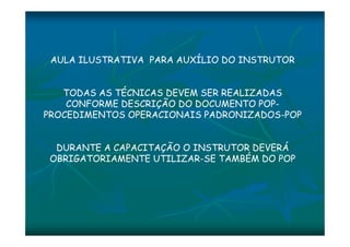 AULA ILUSTRATIVA PARA AUXÍLIO DO INSTRUTOR 
TODAS AS TÉCNICAS DEVEM SER REALIZADAS 
CONFORME DESCRIÇÃO DO DOCUMENTO POP-PROCEDIMENTOS 
OPERACIONAIS PADRONIZADOS-POP 
DURANTE A CAPACITAÇÃO O INSTRUTOR DEVERÁ 
OBRIGATORIAMENTE UTILIZAR-SE TAMBÉM DO POP 
 