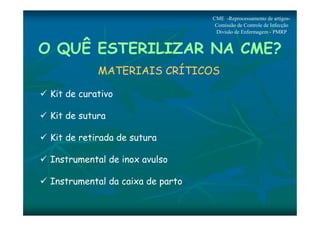 O QUÊ ESTERILIZAR NA CME? 
MATERIAIS CRÍTICOS 
 Kit de curativo 
 Kit de sutura 
 Kit de retirada de sutura 
 Instrumental de inox avulso 
 Instrumental da caixa de parto 
CME -Reprocessamento de artigos- 
Comissão de Controle de Infecção 
Divisão de Enfermagem - PMRP 
 