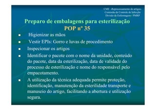 CME -Reprocessamento de artigos- 
Comissão de Controle de Infecção 
Divisão de Enfermagem - PMRP 
Preparo de embalagens para esterilização 
POP nº 35 
 Higienizar as mãos 
 Vestir EPIs: Gorro e luvas de procedimento 
 Inspecionar os artigos 
 Identificar o pacote com o nome da unidade, conteúdo 
do pacote, data da esterilização, data de validade do 
processo de esterilização e nome do responsável pelo 
empacotamento. 
 A utilização da técnica adequada permite proteção, 
identificação, manutenção da esterilidade transporte e 
manuseio do artigo, facilitando a abertura e utilização 
segura. 
 