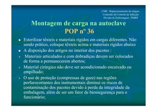 CME -Reprocessamento de artigos- 
Comissão de Controle de Infecção 
Divisão de Enfermagem - PMRP 
Montagem de carga na autoclave 
POP nº 36 
 Esterilizar têxteis e materiais rígidos em cargas diferentes. Não 
sendo prático, coloque têxteis acima e materiais rígidos abaixo 
 A disposição dos artigos no interior dos pacotes : 
 Materiais articulados e com dobradiças devem ser colocados 
de forma a permanecerem abertos; 
 Material cirúrgico não deve ser acondicionado encaixado ou 
empilhado; 
 O uso de proteção (compressas de gaze) nas regiões 
perfurocortantes dos instrumentais diminui os riscos de 
contaminação dos pacotes devido à perda da integridade da 
embalagem, além de ser um fator de biossegurança para o 
funcionário; 
 