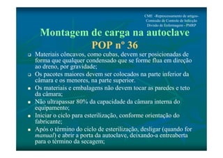 CME -Reprocessamento de artigos- 
Comissão de Controle de Infecção 
Divisão de Enfermagem - PMRP 
Montagem de carga na autoclave 
POP nº 36 
 Materiais côncavos, como cubas, devem ser posicionadas de 
forma que qualquer condensado que se forme flua em direção 
ao dreno, por gravidade; 
 Os pacotes maiores devem ser colocados na parte inferior da 
câmara e os menores, na parte superior. 
 Os materiais e embalagens não devem tocar as paredes e teto 
da câmara; 
 Não ultrapassar 80% da capacidade da câmara interna do 
equipamento; 
 Iniciar o ciclo para esterilização, conforme orientação do 
fabricante; 
 Após o término do ciclo de esterilização, desligar (quando for 
manual) e abrir a porta da autoclave, deixando-a entreaberta 
para o término da secagem; 
 