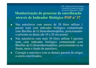 Monitorização do processo de esterilização 
através de Indicador Biológico POP nº 37 
 Nas autoclaves com menos de 50 litros utilizar 1 
pacote teste com indicador biológico contaminado 
com Bacillus de G.Stearothermophilus, posicionando-o 
próximo ao dreno (de 10 a 20 cm acima) 
 Nas autoclaves com mais 50 litros utilizar 3 pacotes 
teste com indicador biológico contaminado com 
Bacillus de G.Stearothermophilus, posicionando-os na 
frente, meio e fundo da autoclave, 
 Carregar a autoclave com os demais pacotes de artigos 
a serem esterilizados; 
CME -Reprocessamento de artigos- 
Comissão de Controle de Infecção 
Divisão de Enfermagem - PMRP 
 
