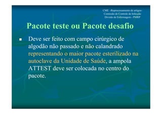 CME -Reprocessamento de artigos- 
Comissão de Controle de Infecção 
Divisão de Enfermagem - PMRP 
Pacote teste ou Pacote desafio 
 Deve ser feito com campo cirúrgico de 
algodão não passado e não calandrado 
representando o maior pacote esterilizado na 
autoclave da Unidade de Saúde, a ampola 
ATTEST deve ser colocada no centro do 
pacote. 
 