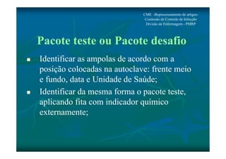 CME -Reprocessamento de artigos- 
Comissão de Controle de Infecção 
Divisão de Enfermagem - PMRP 
Pacote teste ou Pacote desafio 
 Identificar as ampolas de acordo com a 
posição colocadas na autoclave: frente meio 
e fundo, data e Unidade de Saúde; 
 Identificar da mesma forma o pacote teste, 
aplicando fita com indicador químico 
externamente; 
 