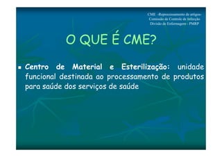 CME -Reprocessamento de artigos- 
Comissão de Controle de Infecção 
Divisão de Enfermagem - PMRP 
O QUE É CME? 
 Centro de Material e Esterilização: unidade 
funcional destinada ao processamento de produtos 
para saúde dos serviços de saúde 
 