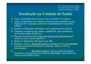 CME -Reprocessamento de artigos- 
Comissão de Controle de Infecção 
Divisão de Enfermagem - PMRP 
Incubação na Unidade de Saúde 
 Ligar a incubadora deixar aquecer por no mínimo 15 minutos; 
 Após o resfriamento das ampolas, posicioná-las inclinando-as com 
ângulo de 45°, na porção central do compartilhamento específico 
central; 
 Incubar os Indicadores Biológicos nos compartimentos laterais; 
 Empurrar as ampolas para frente, a ampola de vidro quebrará no 
interior da ampola de plástico; 
 Proceder da mesma forma com uma ampola não processada para 
utilizá-la como controle-positivo; 
 Deixar os Indicadores Biológicos por 48h; 
 Realizar a leitura: -Resultado positivo: mudança de cor para amarelo 
indicará crescimento bacteriano e, portanto, falha no ciclo de 
esterilização; 
 -Resultado negativo: não havendo crescimento 
bacteriano a cor permanecerá a mesma (cor roxa), o que indica um 
ciclo de esterilização eficaz. 
 