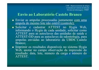 CME -Reprocessamento de artigos- 
Comissão de Controle de Infecção 
Divisão de Enfermagem - PMRP 
Envio ao Laboratório Castelo Branco 
 Enviar as ampolas processadas juntamente com uma 
ampola do mesmo lote não estéril (controle); 
 Solicitar e cadastrar ATTEST no Hygia Web, 
informando o Hygia de cada unidade, solicitar como 
ATTEST para as autoclaves das unidades de saúde e 
ATTEST-OD para as autoclaves da odontologia, para 
ampolas enviadas ao laboratório da UBDS Castelo 
Branco; 
 Imprimir os resultados disponíveis no sistema Hygia 
Web, anotar no campo observação da impressão do 
resultado: data, lote, número da carga e número do 
ATTEST. 
 