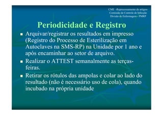 CME -Reprocessamento de artigos- 
Comissão de Controle de Infecção 
Divisão de Enfermagem - PMRP 
Periodicidade e Registro 
 Arquivar/registrar os resultados em impresso 
(Registro do Processo de Esterilização em 
Autoclaves na SMS-RP) na Unidade por 1 ano e 
após encaminhar ao setor de arquivo. 
 Realizar o ATTEST semanalmente as terças-feiras. 
 Retirar os rótulos das ampolas e colar ao lado do 
resultado (não é necessário uso de cola), quando 
incubado na própria unidade 
 