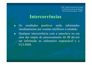 CME -Reprocessamento de artigos- 
Comissão de Controle de Infecção 
Divisão de Enfermagem - PMRP 
Intercorrências 
 Os resultados positivos serão informados 
imediatamente por contato telefônico à unidade; 
 Qualquer intercorrência com a autoclave ou em 
uma das etapas do processamento do IB deverá 
ser informado ao enfermeiro responsável e a 
CCI-SMS. 
 