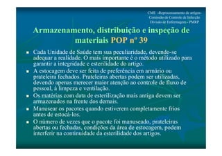 CME -Reprocessamento de artigos- 
Comissão de Controle de Infecção 
Divisão de Enfermagem - PMRP 
Armazenamento, distribuição e inspeção de 
materiais POP nº 39 
 Cada Unidade de Saúde tem sua peculiaridade, devendo-se 
adequar a realidade. O mais importante é o método utilizado para 
garantir a integridade e esterilidade do artigo. 
 A estocagem deve ser feita de preferência em armário ou 
prateleira fechados. Prateleiras abertas podem ser utilizadas, 
devendo apenas merecer maior atenção ao controle de fluxo de 
pessoal, à limpeza e ventilação. 
 Os matérias com data de esterilização mais antiga devem ser 
armazenados na frente dos demais. 
 Manusear os pacotes quando estiverem completamente frios 
antes de estocá-los. 
 O número de vezes que o pacote foi manuseado, prateleiras 
abertas ou fechadas, condições da área de estocagem, podem 
interferir na continuidade da esterilidade dos artigos. 
 