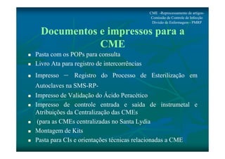 CME -Reprocessamento de artigos- 
Comissão de Controle de Infecção 
Divisão de Enfermagem - PMRP 
Documentos e impressos para a 
CME 
 Pasta com os POPs para consulta 
 Livro Ata para registro de intercorrências 
 Impresso – Registro do Processo de Esterilização em 
Autoclaves na SMS-RP- 
 Impresso de Validação do Ácido Peracético 
 Impresso de controle entrada e saída de instrumetal e 
Atribuições da Centralização das CMEs 
 (para as CMEs centralizadas no Santa Lydia 
 Montagem de Kits 
 Pasta para CIs e orientações técnicas relacionadas a CME 
 