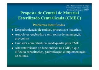 CME -Reprocessamento de artigos- 
Comissão de Controle de Infecção 
Divisão de Enfermagem - PMRP 
Proposta de Central de Material 
Esterilizado Centralizada (CMEC) 
Problemas Identificados 
 Despadronização de rotinas, processos e materiais. 
 Autoclaves quebradas e sem rotina de manutenção 
preventiva. 
 Unidades com estruturas inadequadas para CME. 
 Alta rotatividade de funcionários na CME, o que 
dificulta capacitações, padronização e implementação 
de rotinas. 
 