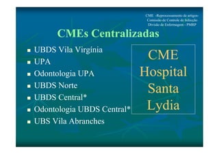 CME -Reprocessamento de artigos- 
Comissão de Controle de Infecção 
Divisão de Enfermagem - PMRP 
CMEs Centralizadas 
 UBDS Vila Virgínia 
 UPA 
 Odontologia UPA 
 UBDS Norte 
 UBDS Central* 
 Odontologia UBDS Central* 
 UBS Vila Abranches 
CME 
Hospital 
Santa 
Lydia 
 