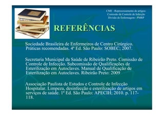 CME -Reprocessamento de artigos- 
Comissão de Controle de Infecção 
Divisão de Enfermagem - PMRP 
REFERÊNCIAS 
Sociedade Brasileira de Enfermeiros de Centro Cirúrgico. 
Práticas recomendadas. 4ª Ed. São Paulo: SOBEC; 2007. 
Secretaria Municipal da Saúde de Ribeirão Preto. Comissão de 
Controle de Infecção. Subcomissão de Qualificações de 
Esterilização em Autoclaves. Manual de Qualificação de 
Esterilização em Autoclaves. Ribeirão Preto: 2009 
Associação Paulista de Estudos e Controle de Infecção 
Hospitalar. Limpeza, desinfecção e esterilização de artigos em 
serviços de saúde. 1ª Ed. São Paulo: APECIH; 2010. p. 117- 
118. 
